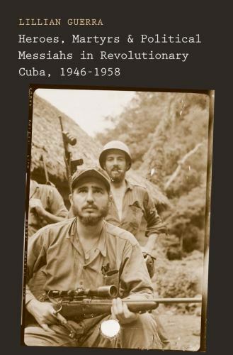 Heroes, Martyrs, and Political Messiahs in Revolutionary Cuba, 1946-1958 by Gue