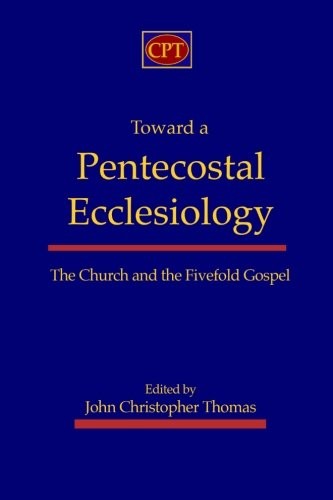 TOWARD A PENTECOSTAL ECCLESIOLOGY: THE CHURCH AND THE By John Christopher Thomas
